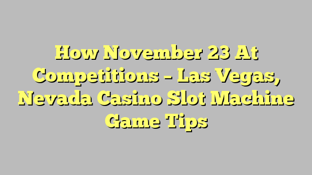 How November 23 At Competitions – Las Vegas, Nevada Casino Slot Machine Game Tips