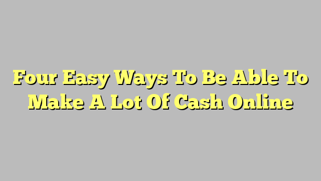 Four Easy Ways To Be Able To Make A Lot Of Cash Online