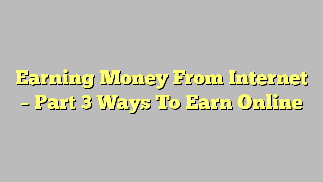 Earning Money From Internet – Part 3 Ways To Earn Online