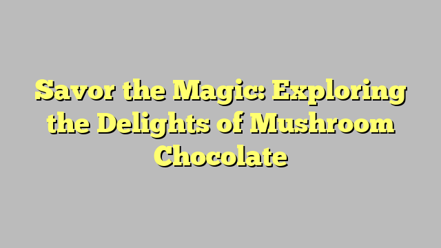 Savor the Magic: Exploring the Delights of Mushroom Chocolate