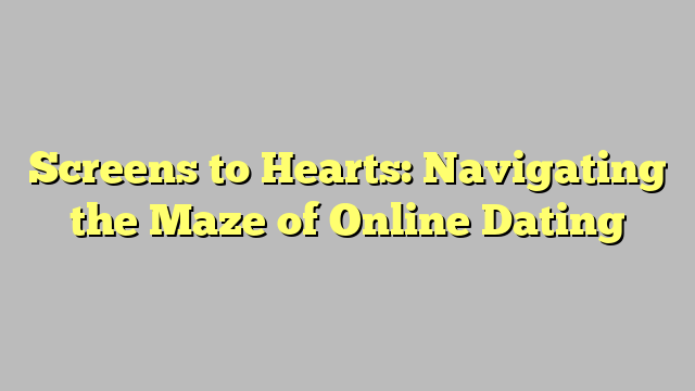 Screens to Hearts: Navigating the Maze of Online Dating