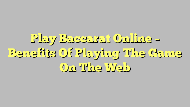 Play Baccarat Online – Benefits Of Playing The Game On The Web