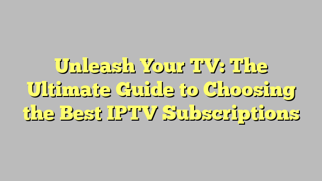 Unleash Your TV: The Ultimate Guide to Choosing the Best IPTV Subscriptions